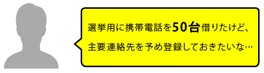 選挙用に携帯電話を50台借りたけど、主要連絡先を予め登録しておきたいな…