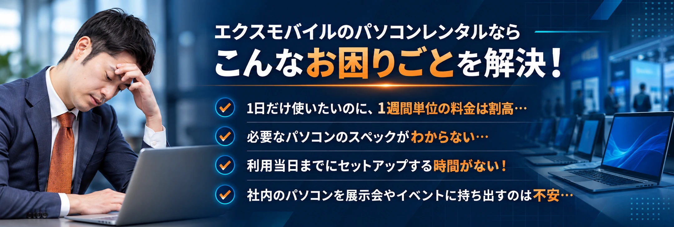 エクスモバイルのパソコンレンタルなら、こんなお困りごとを解決！1日だけ使いたいのに、1週間単位の料金は割高…必要なパソコンのスペックがわからない…利用当日までにセットアップする時間がない！社内のパソコンを展示会やイベントに持ち出すのは不安…